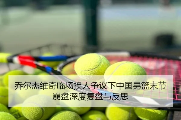 乔尔杰维奇临场换人争议下中国男篮末节崩盘深度复盘与反思