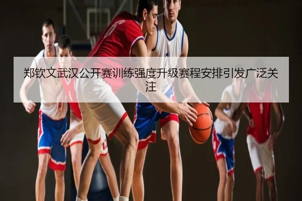 郑钦文武汉公开赛训练强度升级赛程安排引发广泛关注